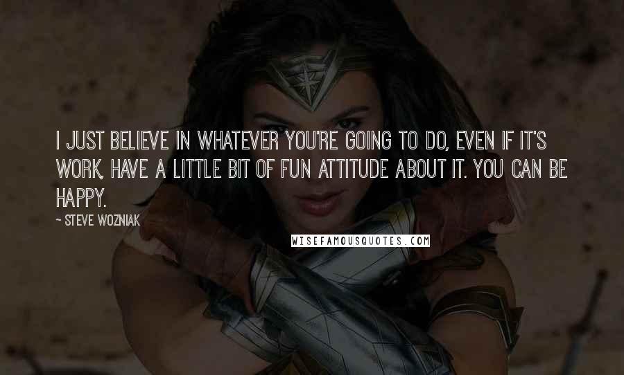 Steve Wozniak quotes: I just believe in whatever you're going to do, even if it's work, have a little bit of fun attitude about it. You can be happy.