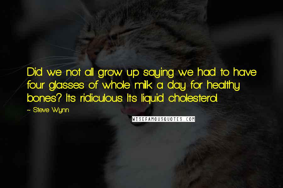 Steve Wynn quotes: Did we not all grow up saying we had to have four glasses of whole milk a day for healthy bones? It's ridiculous. It's liquid cholesterol.