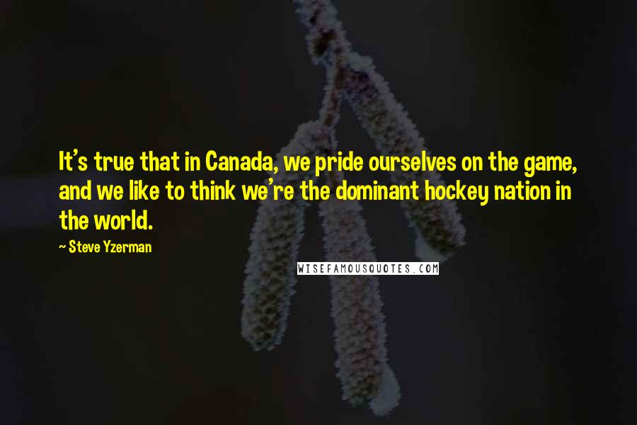 Steve Yzerman quotes: It's true that in Canada, we pride ourselves on the game, and we like to think we're the dominant hockey nation in the world.
