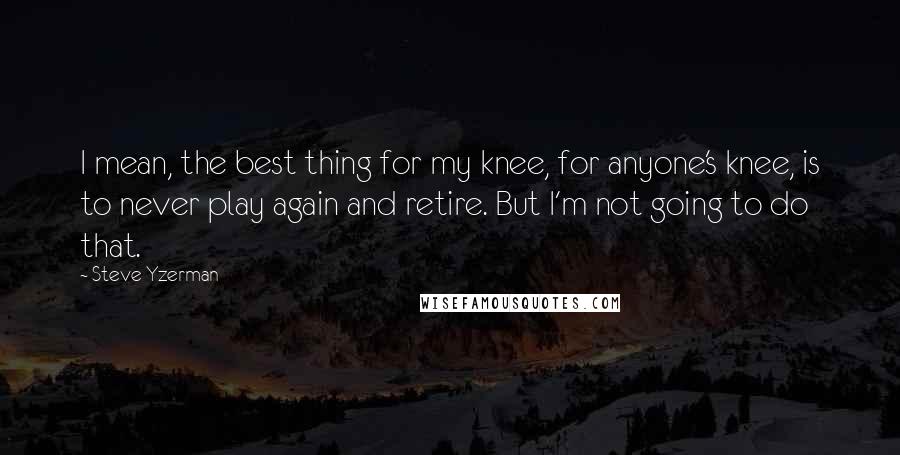 Steve Yzerman quotes: I mean, the best thing for my knee, for anyone's knee, is to never play again and retire. But I'm not going to do that.