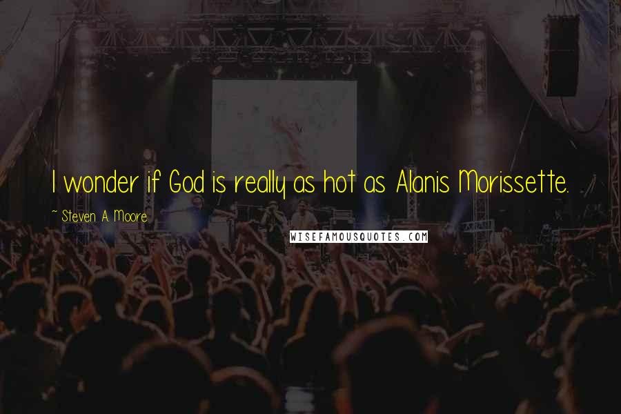 Steven A. Moore quotes: I wonder if God is really as hot as Alanis Morissette.