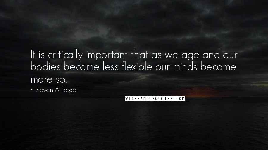 Steven A. Segal quotes: It is critically important that as we age and our bodies become less flexible our minds become more so.