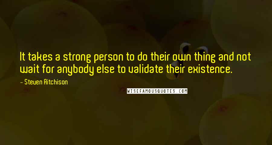 Steven Aitchison quotes: It takes a strong person to do their own thing and not wait for anybody else to validate their existence.