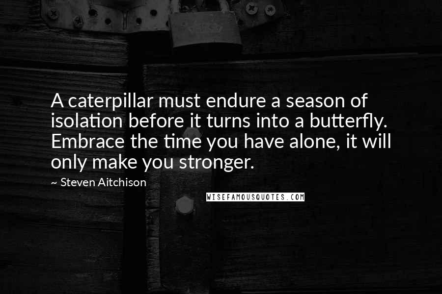 Steven Aitchison quotes: A caterpillar must endure a season of isolation before it turns into a butterfly. Embrace the time you have alone, it will only make you stronger.