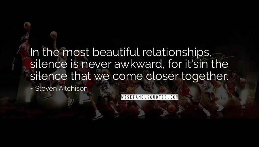 Steven Aitchison quotes: In the most beautiful relationships, silence is never awkward, for it'sin the silence that we come closer together.