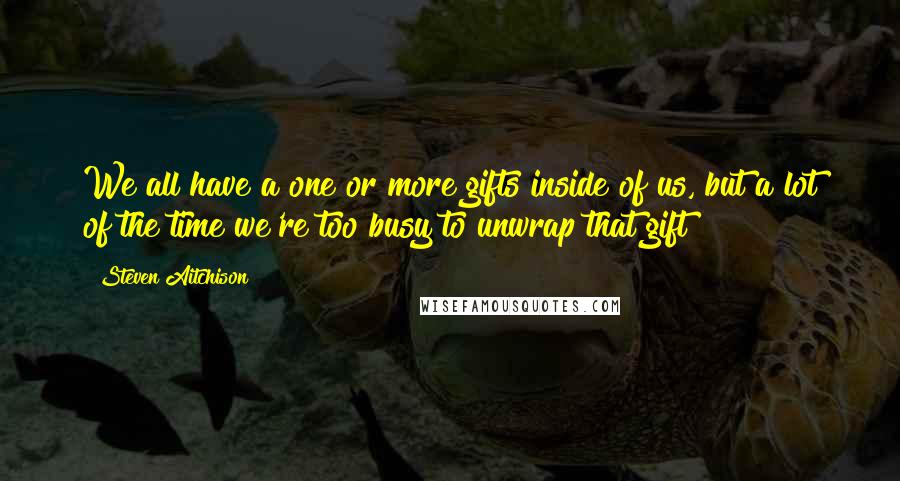 Steven Aitchison quotes: We all have a one or more gifts inside of us, but a lot of the time we're too busy to unwrap that gift
