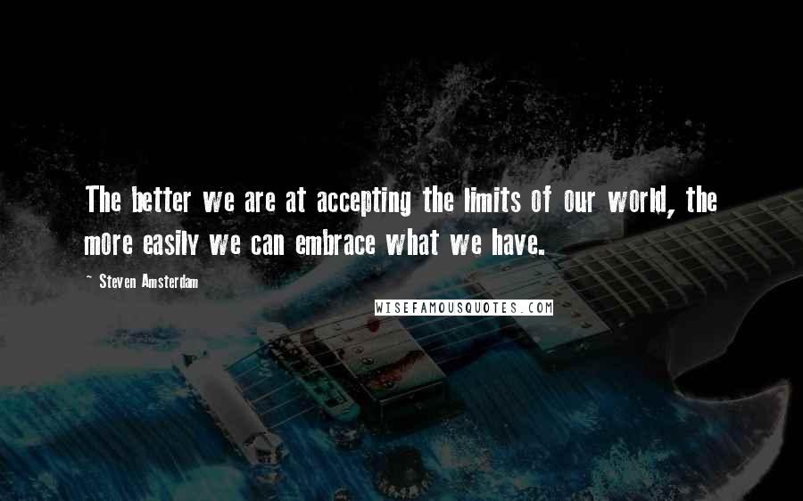 Steven Amsterdam quotes: The better we are at accepting the limits of our world, the more easily we can embrace what we have. Steven Amsterdam quotes: The better we are at accepting the limits of our world, the more easily we can embrace what we have.