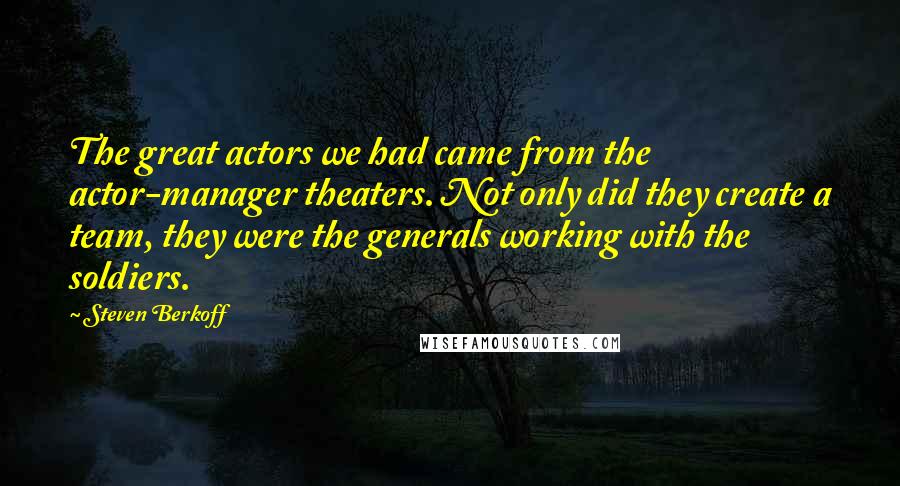 Steven Berkoff quotes: The great actors we had came from the actor-manager theaters. Not only did they create a team, they were the generals working with the soldiers.
