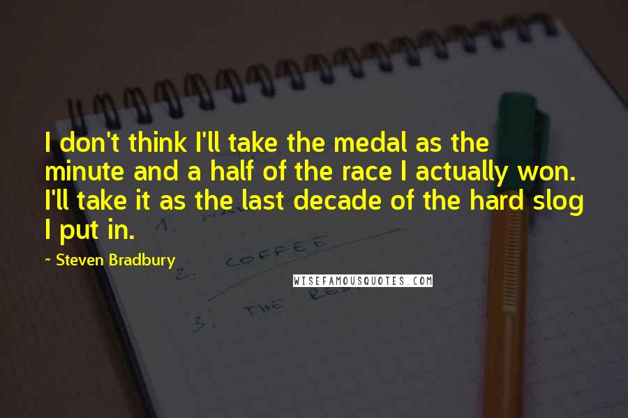 Steven Bradbury quotes: I don't think I'll take the medal as the minute and a half of the race I actually won. I'll take it as the last decade of the hard slog