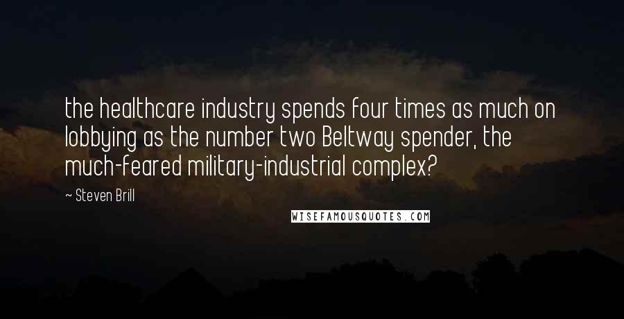 Steven Brill quotes: the healthcare industry spends four times as much on lobbying as the number two Beltway spender, the much-feared military-industrial complex?