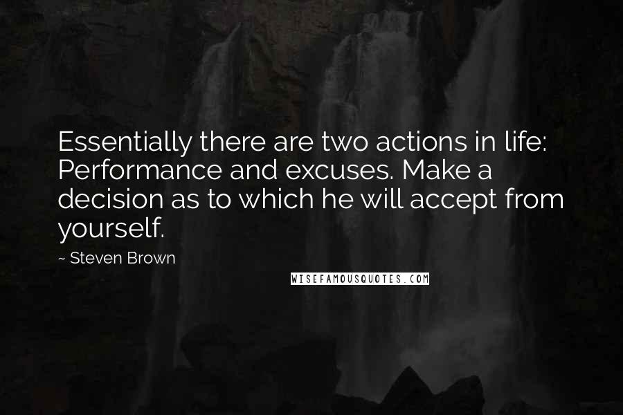 Steven Brown quotes: Essentially there are two actions in life: Performance and excuses. Make a decision as to which he will accept from yourself. Steven Brown quotes: Essentially there are two actions in life: Performance and excuses. Make a decision as to which he will accept from yourself.