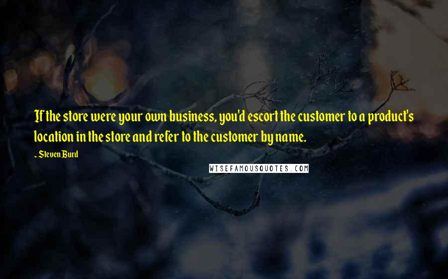 Steven Burd quotes: If the store were your own business, you'd escort the customer to a product's location in the store and refer to the customer by name.