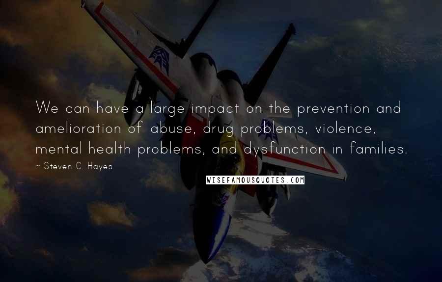 Steven C. Hayes quotes: We can have a large impact on the prevention and amelioration of abuse, drug problems, violence, mental health problems, and dysfunction in families.