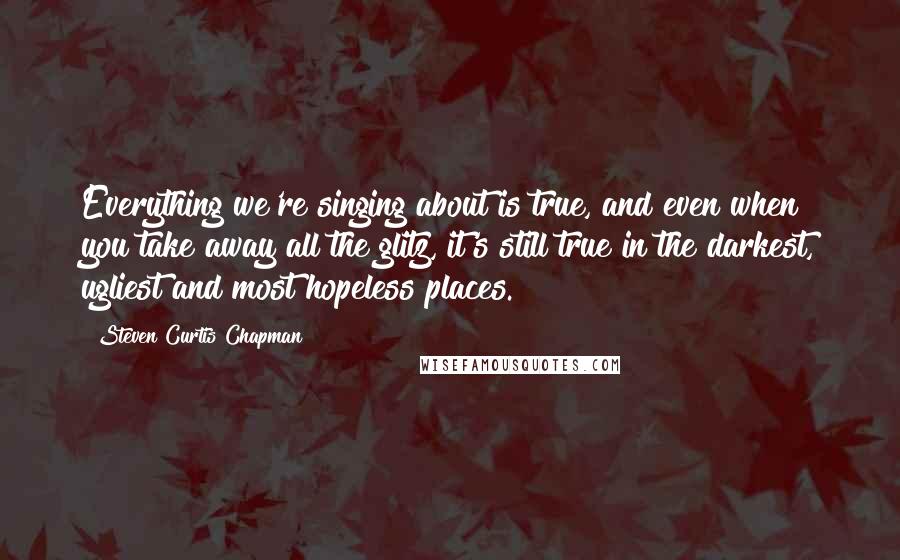 Steven Curtis Chapman quotes: Everything we're singing about is true, and even when you take away all the glitz, it's still true in the darkest, ugliest and most hopeless places.