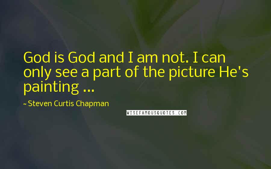 Steven Curtis Chapman quotes: God is God and I am not. I can only see a part of the picture He's painting ...
