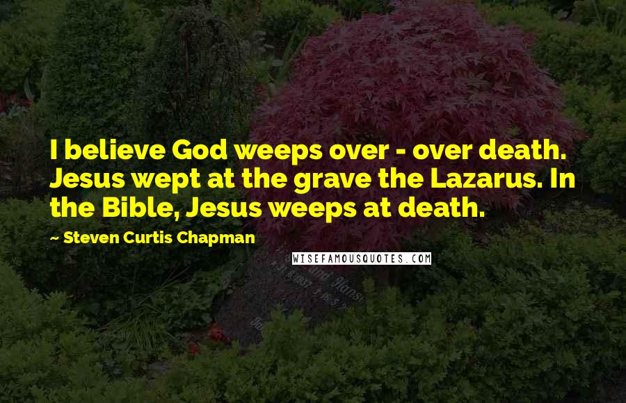 Steven Curtis Chapman quotes: I believe God weeps over - over death. Jesus wept at the grave the Lazarus. In the Bible, Jesus weeps at death.