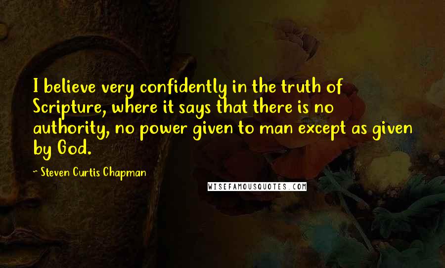 Steven Curtis Chapman quotes: I believe very confidently in the truth of Scripture, where it says that there is no authority, no power given to man except as given by God.