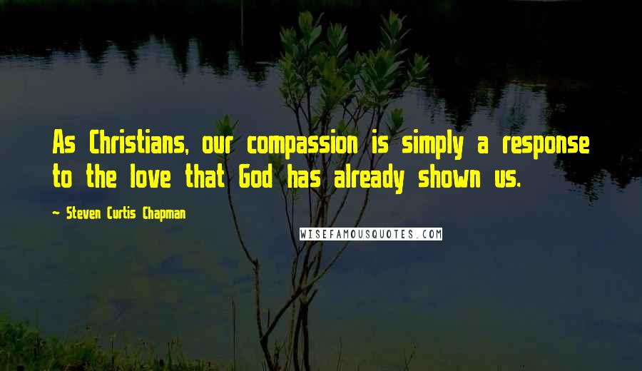 Steven Curtis Chapman quotes: As Christians, our compassion is simply a response to the love that God has already shown us.