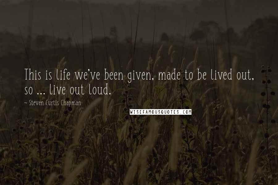 Steven Curtis Chapman quotes: This is life we've been given, made to be lived out, so ... live out loud.