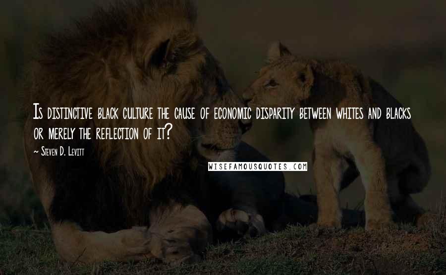 Steven D. Levitt quotes: Is distinctive black culture the cause of economic disparity between whites and blacks or merely the reflection of it?