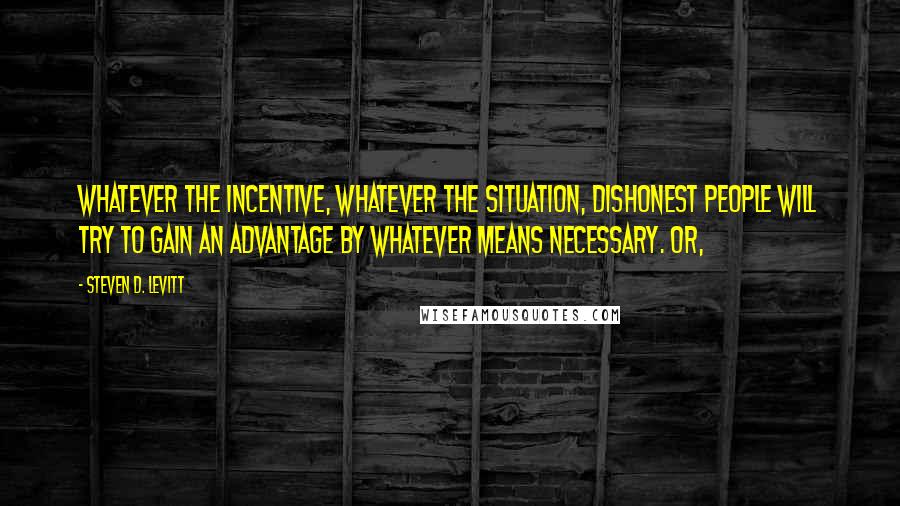 Steven D. Levitt quotes: Whatever the incentive, whatever the situation, dishonest people will try to gain an advantage by whatever means necessary. Or,