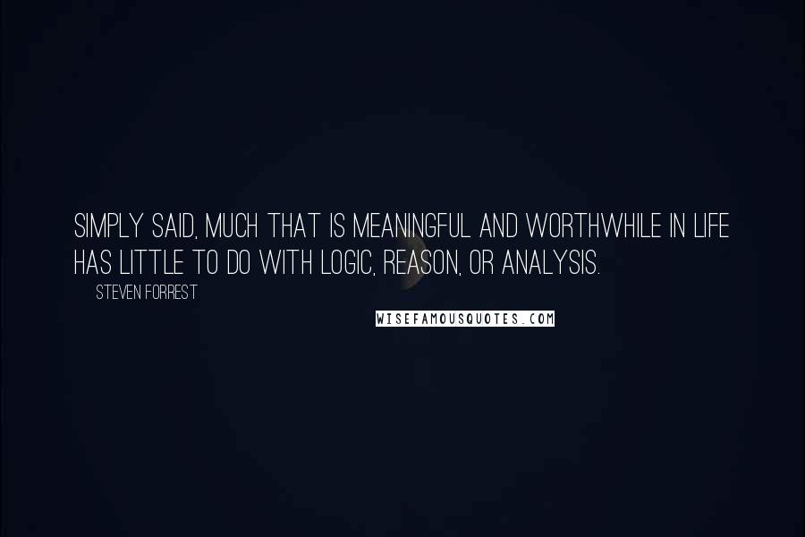 Steven Forrest quotes: Simply said, much that is meaningful and worthwhile in life has little to do with logic, reason, or analysis. Steven Forrest quotes: Simply said, much that is meaningful and worthwhile in life has little to do with logic, reason, or analysis.