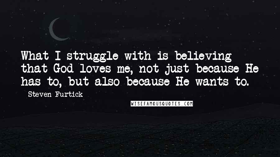 Steven Furtick quotes: What I struggle with is believing that God loves me, not just because He has to, but also because He wants to.