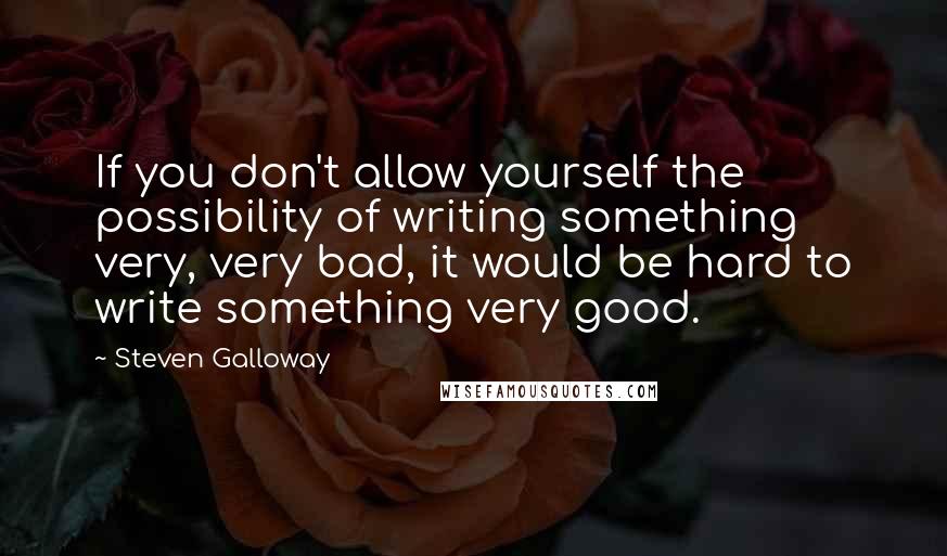 Steven Galloway quotes: If you don't allow yourself the possibility of writing something very, very bad, it would be hard to write something very good.