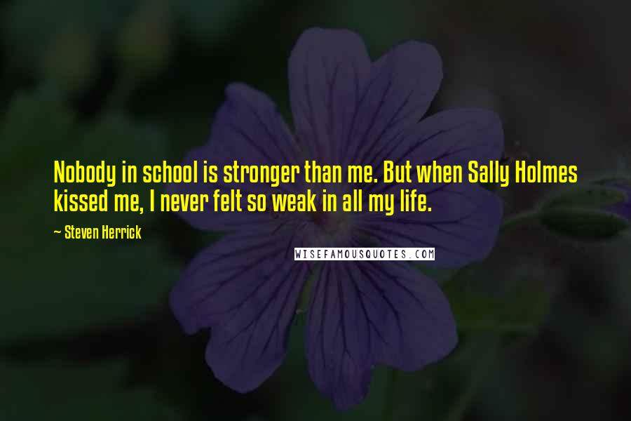 Steven Herrick quotes: Nobody in school is stronger than me. But when Sally Holmes kissed me, I never felt so weak in all my life. Steven Herrick quotes: Nobody in school is stronger than me. But when Sally Holmes kissed me, I never felt so weak in all my life.