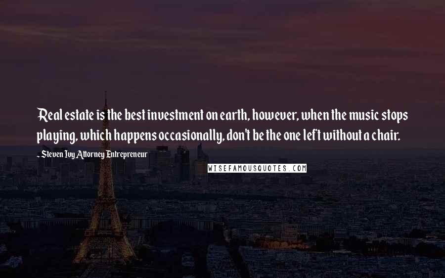 Steven Ivy Attorney Entrepreneur quotes: Real estate is the best investment on earth, however, when the music stops playing, which happens occasionally, don't be the one left without a chair.