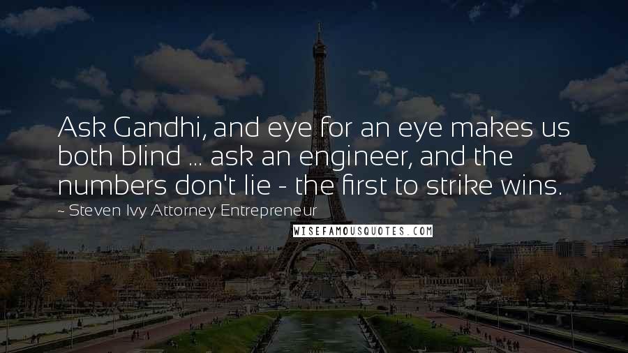 Steven Ivy Attorney Entrepreneur quotes: Ask Gandhi, and eye for an eye makes us both blind ... ask an engineer, and the numbers don't lie - the first to strike wins. Steven Ivy Attorney Entrepreneur quotes: Ask Gandhi, and eye for an eye makes us both blind ... ask an engineer, and the numbers don't lie - the first to strike wins.