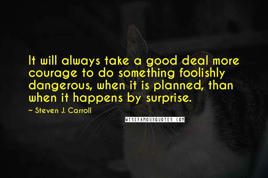 Steven J. Carroll quotes: It will always take a good deal more courage to do something foolishly dangerous, when it is planned, than when it happens by surprise.