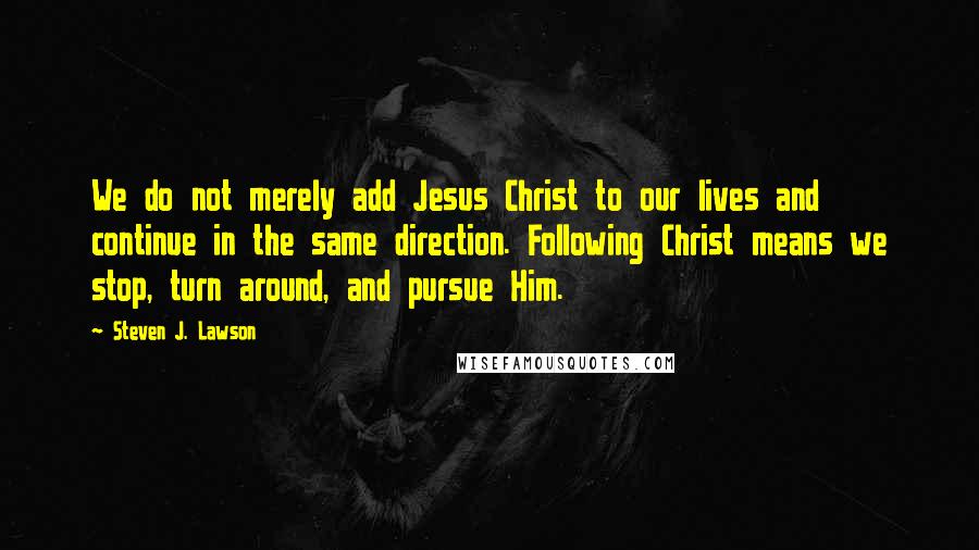 Steven J. Lawson quotes: We do not merely add Jesus Christ to our lives and continue in the same direction. Following Christ means we stop, turn around, and pursue Him.
