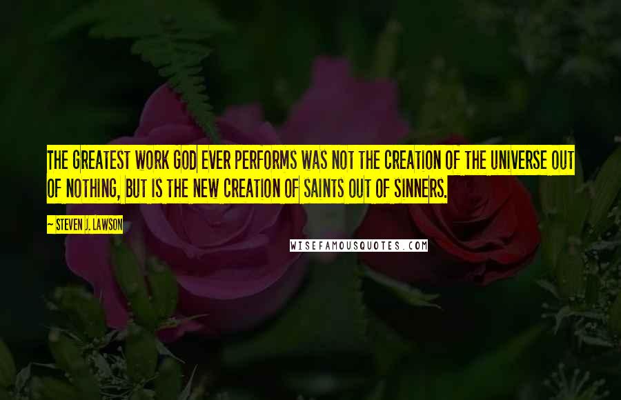 Steven J. Lawson quotes: The greatest work God ever performs was not the creation of the universe out of nothing, but is the new creation of saints out of sinners.