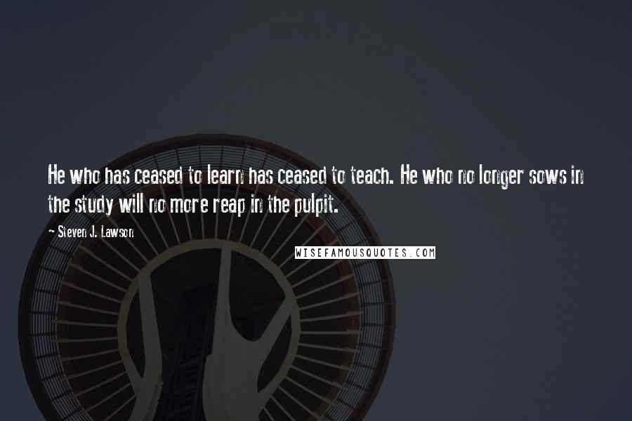 Steven J. Lawson quotes: He who has ceased to learn has ceased to teach. He who no longer sows in the study will no more reap in the pulpit.