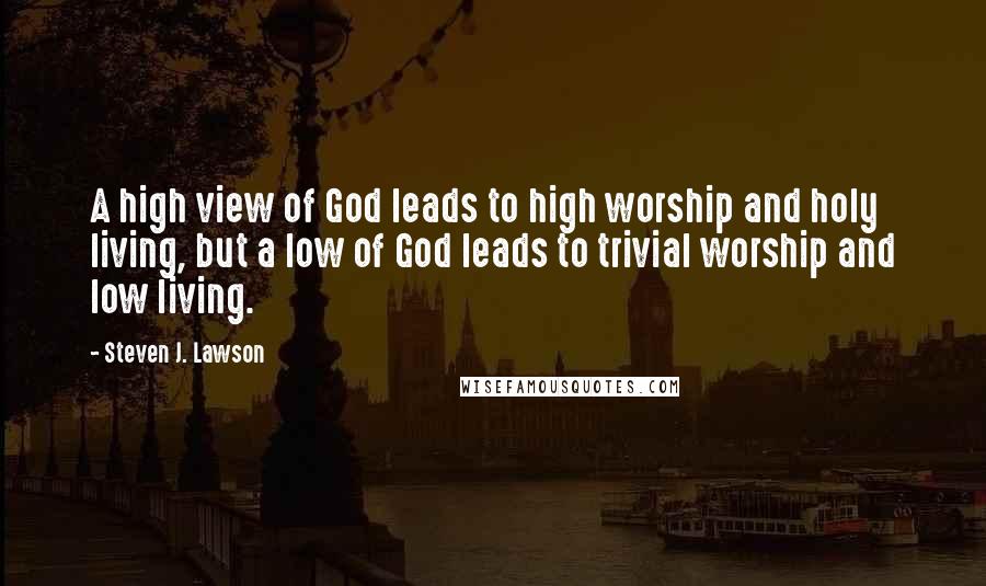 Steven J. Lawson quotes: A high view of God leads to high worship and holy living, but a low of God leads to trivial worship and low living.