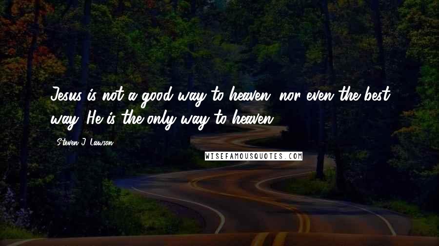 Steven J. Lawson quotes: Jesus is not a good way to heaven, nor even the best way. He is the only way to heaven.