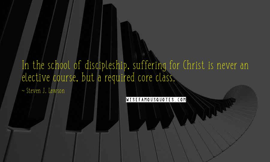 Steven J. Lawson quotes: In the school of discipleship, suffering for Christ is never an elective course, but a required core class.