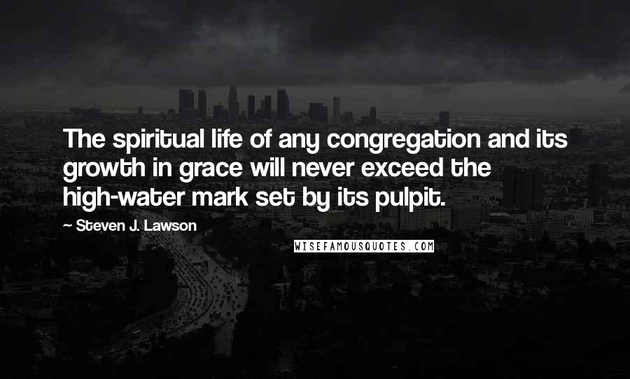 Steven J. Lawson quotes: The spiritual life of any congregation and its growth in grace will never exceed the high-water mark set by its pulpit.