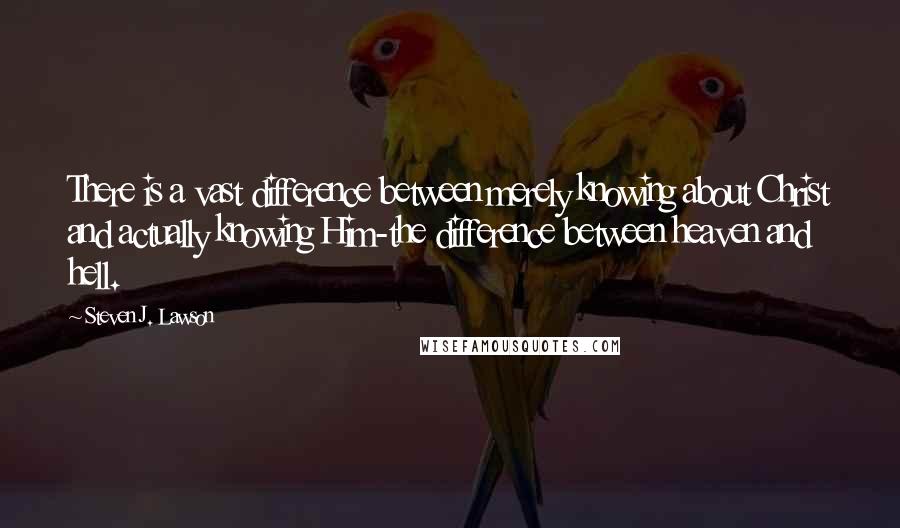 Steven J. Lawson quotes: There is a vast difference between merely knowing about Christ and actually knowing Him-the difference between heaven and hell.