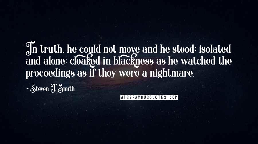 Steven J. Smith quotes: In truth, he could not move and he stood; isolated and alone; cloaked in blackness as he watched the proceedings as if they were a nightmare.