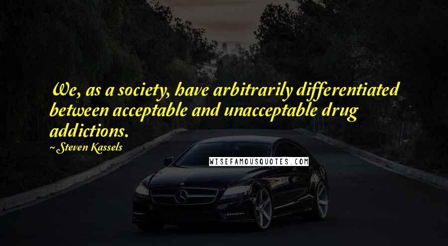 Steven Kassels quotes: We, as a society, have arbitrarily differentiated between acceptable and unacceptable drug addictions.
