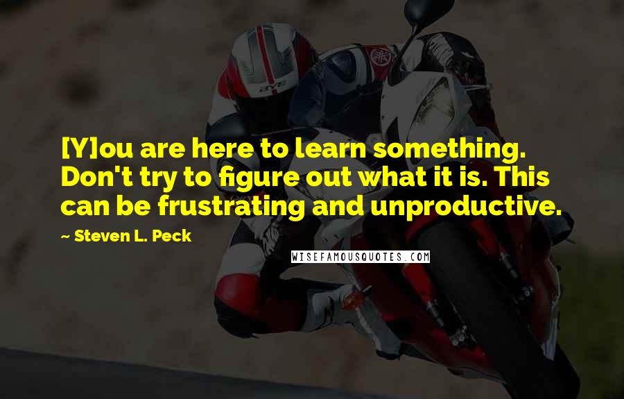 Steven L. Peck quotes: [Y]ou are here to learn something. Don't try to figure out what it is. This can be frustrating and unproductive.