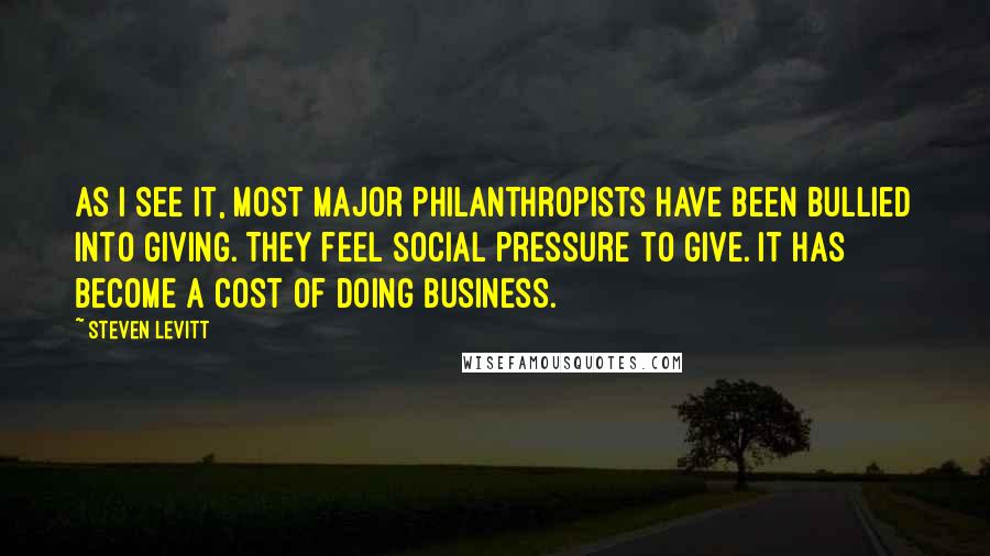Steven Levitt quotes: As I see it, most major philanthropists have been bullied into giving. They feel social pressure to give. It has become a cost of doing business.