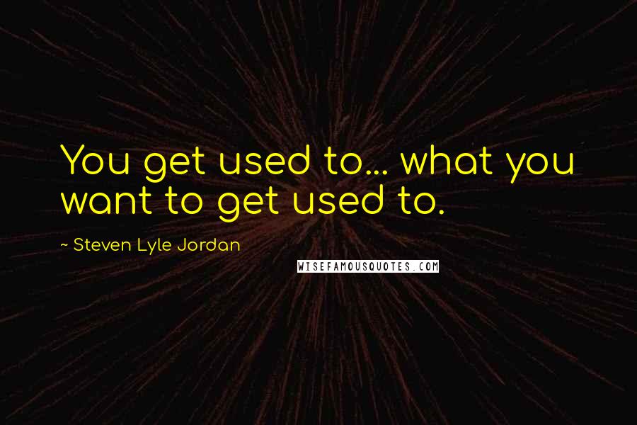 Steven Lyle Jordan quotes: You get used to... what you want to get used to.