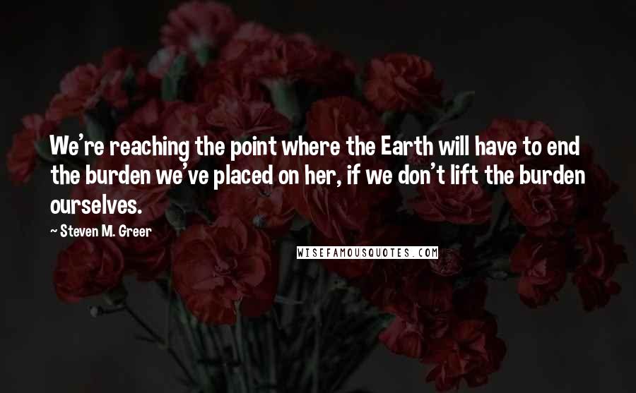 Steven M. Greer quotes: We're reaching the point where the Earth will have to end the burden we've placed on her, if we don't lift the burden ourselves.