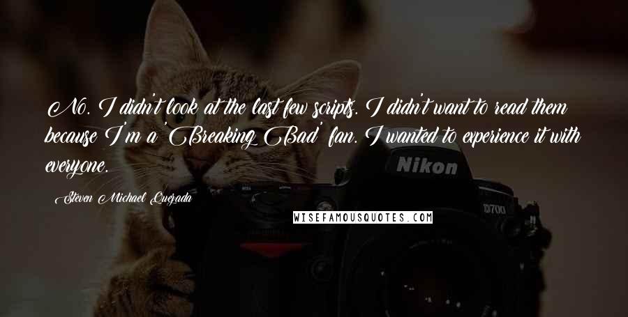 Steven Michael Quezada quotes: No. I didn't look at the last few scripts. I didn't want to read them because I'm a 'Breaking Bad' fan. I wanted to experience it with everyone.