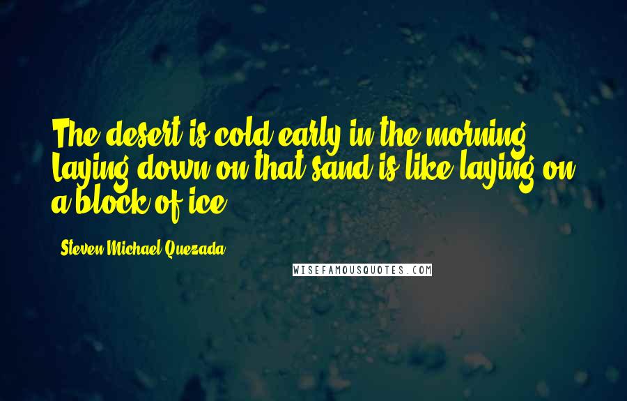 Steven Michael Quezada quotes: The desert is cold early in the morning. Laying down on that sand is like laying on a block of ice.