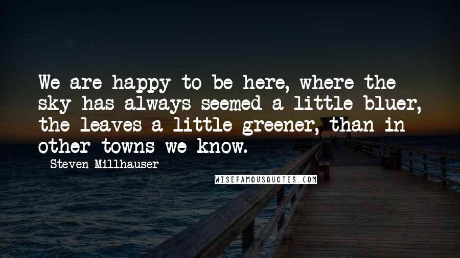 Steven Millhauser quotes: We are happy to be here, where the sky has always seemed a little bluer, the leaves a little greener, than in other towns we know.