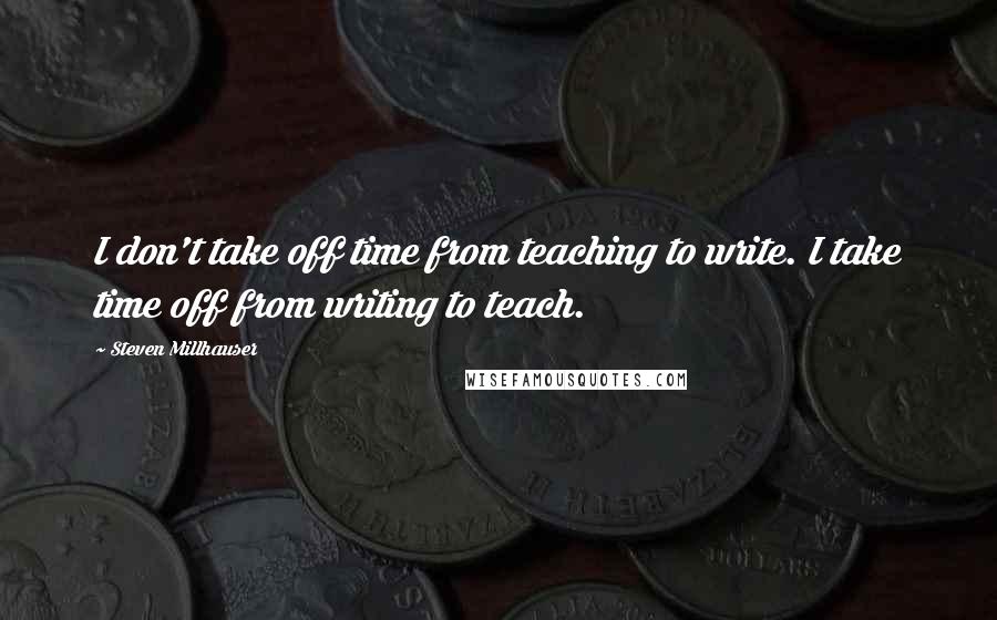 Steven Millhauser quotes: I don't take off time from teaching to write. I take time off from writing to teach.